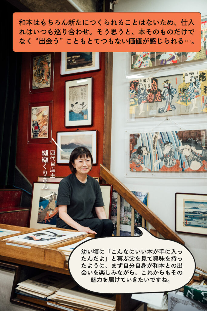和本はもちろん新たにつくられることはないため、仕入れはいつも巡り合わせ。そう思うと、本そのものだけでなく“出会う”こともとてつもない価値が感じられる…。 幼い頃に「こんなにいい本が手に入ったんだよ」と喜ぶ父を見て興味を持ったように、まず自分自身が和本との出会いを楽しみながら、これからもその魅力を届けていきたいですね。（四代目店主 纐纈くりさん）
